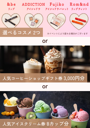選べるコスメ2つor人気コーヒーショップギフト券or人気アイスクリーム券8カップ分からお選びいただけます！