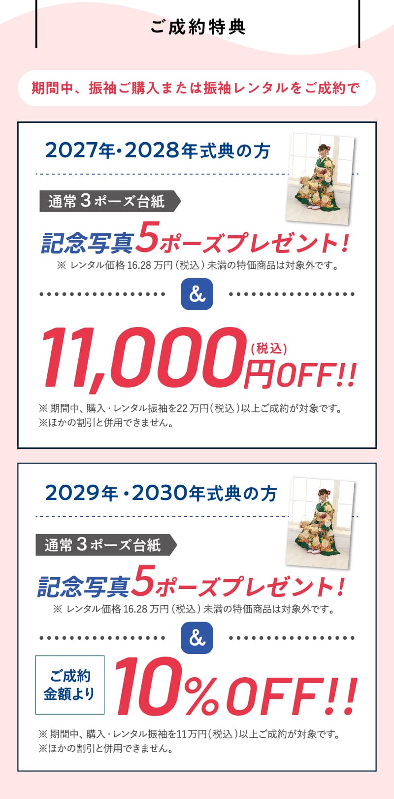 【ご成約特典】期間中、振袖ご購入または振袖レンタルをご成約で2027・2028年が式典の方は、記念写真5ポーズプレゼント!&11,000円（税込）OFF!!また、2029・2030年が式典の方は、記念写真5ポーズプレゼント!&ご成約金額より10%OFF!!
