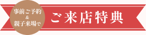 豪華来店特典！来店予約＆親子様ご来場で選べるプレゼント